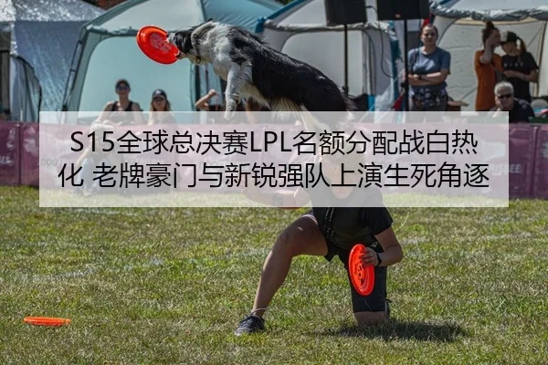 S15全球总决赛LPL名额分配战白热化 老牌豪门与新锐强队上演生死角逐